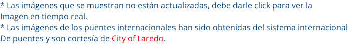 * Las imágenes que se muestran no están actualizadas, debe darle click para ver la  Imagen en tiempo real. * Las imágenes de los puentes internacionales han sido obtenidas del sistema internacional De puentes y son cortesía de City of Laredo.